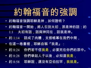 約翰福音的強調 約翰福音強調耶穌是神，如何證明？ 約翰福音一開始，將人引到太初，那是神的話：約 1:1 　太初有話，話與神同在，話就是神。 約 1:14 　話成了肉體，支搭帳幕在我們中間， 在這一卷書裡，耶穌自稱『我是』： 約 8:24 　你們若不信 我是 ，必要死在你們的罪中。 約 8:28 　你們舉起人子以後，必知道 我是 ， 約 8:58 　耶穌說，還沒有亞伯拉罕， 我就是 。 