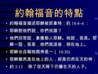 約翰福音的特點 約翰福音描述耶穌被抓拿時：約 18:4~6 ： 耶穌對他們說，你們找誰？ 他們回答說，拿撒勒人耶穌。祂說，我是。耶穌一說，我是，他們就退後，倒在地上。 耶穌也自稱祂與神是一（ 10:30) 耶穌雖然是在地上的人，卻是仍然在天的神： 約 3:13 　除了從天降下仍舊在天的人子。 