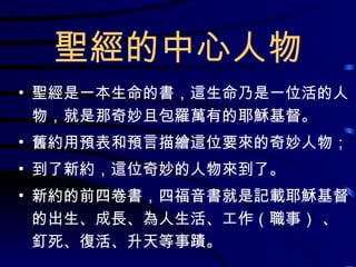 聖經的中心人物 聖經是一本生命的書，這生命乃是一位活的人物，就是那奇妙且包羅萬有的耶穌基督。 舊約用預表和預言描繪這位要來的奇妙人物； 到了新約，這位奇妙的人物來到了。 新約的前四卷書，四福音書就是記載耶穌基督的出生、成長、為人生活、工作（職事） 、釘死、復活、升天等事蹟。 