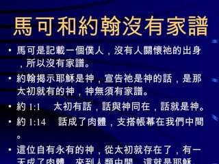 馬可和約翰沒有家譜 馬可是記載一個僕人，沒有人關懷祂的出身，所以沒有家譜。 約翰揭示耶穌是神，宣告祂是神的話，是那太初就有的神，神無須有家譜。 約 1:1 　太初有話，話與神同在，話就是神。 約 1:14 　話成了肉體，支搭帳幕在我們中間。 這位自有永有的神，從太初就存在了，有一天成了肉體，來到人類中間，這就是耶穌。 