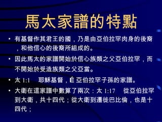 馬太家譜的特點 有基督作其君王的國，乃是由亞伯拉罕肉身的後裔，和他信心的後裔所組成的。 因此馬太的家譜開始於信心族類之父亞伯拉罕，而不開始於受造族類之父亞當 。 太 1:1 　耶穌基督，…亞伯拉罕子孫的家譜。 大衛在這家譜中數算了兩次：太 1:17 　從亞伯拉罕到大衛，共十四代；從大衛到遷徙巴比倫，也是十四代； 