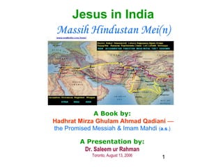 1
Jesus in India
Massih Hindustan Mei(n)
A Book by:
Hadhrat Mirza Ghulam Ahmad Qadiani —
the Promised Messiah & Imam Mahdi (a.s.)
A Presentation by:
Dr. Saleem ur Rahman
Toronto, August 13, 2006
 