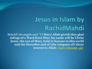 Jesus in Islam by RachidMahdi Behold! the angels said: "O Mary! Allah giveth thee glad tidings of a Word from Him: his name will be Christ Jesus, the son of Mary, held in honour in this world and the Hereafter and of (the company of) those nearest to Allah; ‪(Aal-i-Imraan: 45)‪ ‬ 