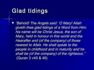 GGllaadd ttiiddiinnggss 
 ““BBeehhoolldd!! TThhee AAnnggeellss ssaaiidd:: ‘‘OO MMaarryy!! AAllllaahh 
ggiivveetthh tthheeee ggllaadd ttiiddiinnggss ooff aa WWoorrdd ffrroomm HHiimm:: 
hhiiss nnaammee wwiillll bbee CChhrriisstt JJeessuuss,, tthhee ssoonn ooff 
MMaarryy,, hheelldd iinn hhoonnoouurr iinn tthhiiss wwoorrlldd aanndd tthhee 
HHeeaarraafftteerr aanndd ((ooff tthhee ccoommppaannyy)) ooff tthhoossee 
nneeaarreesstt ttoo AAllllaahh.. HHee sshhaallll ssppeeaakk ttoo tthhee 
ppeeooppllee iinn cchhiillddhhoooodd aanndd iinn mmaattuurriittyy aanndd hhee 
sshhaallll bbee ((ooff tthhee ccoommppaannyy)) ooff tthhee rriigghhtteeoouuss..”” 
((QQuurraann 33 vv4455 && 4466)) 
 