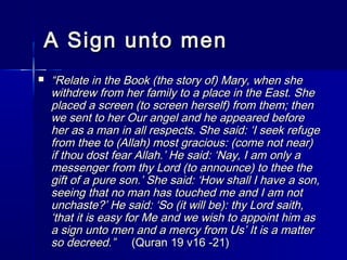 AA SSiiggnn uunnttoo mmeenn 
 ““RReellaattee iinn tthhee BBooookk ((tthhee ssttoorryy ooff)) MMaarryy,, wwhheenn sshhee 
wwiitthhddrreeww ffrroomm hheerr ffaammiillyy ttoo aa ppllaaccee iinn tthhee EEaasstt.. SShhee 
ppllaacceedd aa ssccrreeeenn ((ttoo ssccrreeeenn hheerrsseellff)) ffrroomm tthheemm;; tthheenn 
wwee sseenntt ttoo hheerr OOuurr aannggeell aanndd hhee aappppeeaarreedd bbeeffoorree 
hheerr aass aa mmaann iinn aallll rreessppeeccttss.. SShhee ssaaiidd:: ‘‘II sseeeekk rreeffuuggee 
ffrroomm tthheeee ttoo ((AAllllaahh)) mmoosstt ggrraacciioouuss:: ((ccoommee nnoott nneeaarr)) 
iiff tthhoouu ddoosstt ffeeaarr AAllllaahh..’’ HHee ssaaiidd:: ‘‘NNaayy,, II aamm oonnllyy aa 
mmeesssseennggeerr ffrroomm tthhyy LLoorrdd ((ttoo aannnnoouunnccee)) ttoo tthheeee tthhee 
ggiifftt ooff aa ppuurree ssoonn..’’ SShhee ssaaiidd:: ‘‘HHooww sshhaallll II hhaavvee aa ssoonn,, 
sseeeeiinngg tthhaatt nnoo mmaann hhaass ttoouucchheedd mmee aanndd II aamm nnoott 
uunncchhaassttee??’’ HHee ssaaiidd:: ‘‘SSoo ((iitt wwiillll bbee)):: tthhyy LLoorrdd ssaaiitthh,, 
‘‘tthhaatt iitt iiss eeaassyy ffoorr MMee aanndd wwee wwiisshh ttoo aappppooiinntt hhiimm aass 
aa ssiiggnn uunnttoo mmeenn aanndd aa mmeerrccyy ffrroomm UUss’’ IItt iiss aa mmaatttteerr 
ssoo ddeeccrreeeedd..”” ((QQuurraann 1199 vv1166 --2211)) 
 
