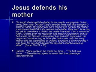 JJeessuuss ddeeffeennddss hhiiss 
mmootthheerr 
 ““AAtt lleennggtthh sshhee bboouugghhtt tthhee ((bbaabbee)) ttoo hheerr ppeeooppllee,, ccaarrrryyiinngg hhiimm ((iinn hheerr 
aarrmmss)),, tthheeyy ssaaiidd:: ‘‘OO MMaarryy!! TTrruullyy aa ssttrraannggee tthhiinngg hhaasstt tthhoouu bbrroouugghhtt!! OO 
ssiisstteerr ooff AAaarroonn!! TThhyy ffaatthheerr wwaass nnoott aa mmaann ooff eevviill,, nnoorr wwaass tthhyy mmootthheerr 
aa wwoommaann uunncchhaassttee!! BBuutt sshhee ppooiinntteedd ttoo tthhee bbaabbee.. TThheeyy ssaaiidd:: ‘‘HHooww ccaann 
wwee ttaallkk ttoo oonnee wwhhoo iiss aa cchhiilldd iinn tthhee ccrraaddllee?? HHee ssaaiidd:: ‘‘II aamm aa sseerrvvaanntt ooff 
AAllllaahh:: HHee hhaatthh ggiivveenn mmee rreevveellaattiioonn aanndd mmaaddee mmee aa pprroopphheett:: aanndd HHee 
hhaatthh mmaaddee mmee bblleesssseedd wwhheerreessooeevveerr II bbee aanndd hhaatthh eennjjooiinneedd oonn mmee 
pprraayyeerr aanndd zzaakkaatt aass lloonngg aass II lliivvee;; ((HHee hhaatthh mmaaddee mmee)) kkiinndd ttoo mmyy 
mmootthheerr aanndd nnoott oovveerrbbeeaarriinngg oorr uunnbblleesstt;; SSoo ppeeaaccee iiss oonn mmee tthhee ddaayy II 
wwaass bboorrnn,, tthhee ddaayy tthhaatt II ddiiee aanndd tthhee ddaayy tthhaatt II sshhaallll bbee rraaiisseedd uupp 
aalliivvee!!”” ((QQuurraann 1199 vv2277 –– 3333)) 
 HHaaddddiitthh :: ““NNoonnee ssppookkee iinn tthhee ccrraaddllee bbuutt tthhrreeee……”” TThhee ffiirrsstt wwaass 
JJeessuuss……..”” TThhee ootthheerr ttwwoo ssppookkee ttoo rreevveeaall tthheeiirr ttrruuee ppaarreennttaaggee.. 
((BBuukkhhaarrii ##33443366)) 
 