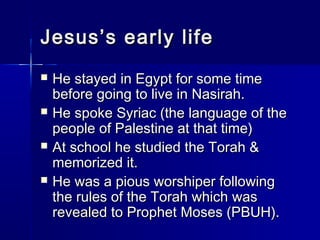 JJeessuuss’’ss eeaarrllyy lliiffee 
 HHee ssttaayyeedd iinn EEggyypptt ffoorr ssoommee ttiimmee 
bbeeffoorree ggooiinngg ttoo lliivvee iinn NNaassiirraahh.. 
 HHee ssppookkee SSyyrriiaacc ((tthhee llaanngguuaaggee ooff tthhee 
ppeeooppllee ooff PPaalleessttiinnee aatt tthhaatt ttiimmee)) 
 AAtt sscchhooooll hhee ssttuuddiieedd tthhee TToorraahh && 
mmeemmoorriizzeedd iitt.. 
 HHee wwaass aa ppiioouuss wwoorrsshhiippeerr ffoolllloowwiinngg 
tthhee rruulleess ooff tthhee TToorraahh wwhhiicchh wwaass 
rreevveeaalleedd ttoo PPrroopphheett MMoosseess ((PPBBUUHH)).. 
 