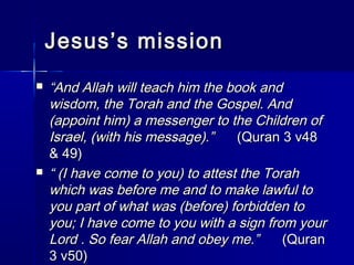 JJeessuuss’’ss mmiissssiioonn 
 ““AAnndd AAllllaahh wwiillll tteeaacchh hhiimm tthhee bbooookk aanndd 
wwiissddoomm,, tthhee TToorraahh aanndd tthhee GGoossppeell.. AAnndd 
((aappppooiinntt hhiimm)) aa mmeesssseennggeerr ttoo tthhee CChhiillddrreenn ooff 
IIssrraaeell,, ((wwiitthh hhiiss mmeessssaaggee))..”” ((QQuurraann 33 vv448 
&& 449)) 
 ““ ((II hhaavvee ccoommee ttoo yyoouu)) ttoo aatttteesstt tthhee TToorraahh 
wwhhiicchh wwaass bbeeffoorree mmee aanndd ttoo mmaakkee llaawwffuull ttoo 
yyoouu ppaarrtt ooff wwhhaatt wwaass ((bbeeffoorree)) ffoorrbbiiddddeenn ttoo 
yyoouu;; II hhaavvee ccoommee ttoo yyoouu wwiitthh aa ssiiggnn ffrroomm yyoouurr 
LLoorrdd .. SSoo ffeeaarr AAllllaahh aanndd oobbeeyy mmee..”” ((QQuurraann 
33 vv5500)) 
 