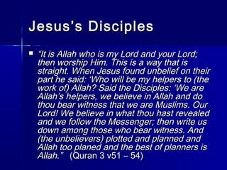 JJeessuuss’’ss DDiisscciipplleess 
 ““IItt iiss AAllllaahh wwhhoo iiss mmyy LLoorrdd aanndd yyoouurr LLoorrdd;; 
tthheenn wwoorrsshhiipp HHiimm.. TThhiiss iiss aa wwaayy tthhaatt iiss 
ssttrraaiigghhtt.. WWhheenn JJeessuuss ffoouunndd uunnbbeelliieeff oonn tthheeiirr 
ppaarrtt hhee ssaaiidd:: ‘‘WWhhoo wwiillll bbee mmyy hheellppeerrss ttoo ((tthhee 
wwoorrkk ooff)) AAllllaahh?? SSaaiidd tthhee DDiisscciipplleess:: ‘‘WWee aarree 
AAllllaahh’’ss hheellppeerrss,, wwee bbeelliieevvee iinn AAllllaahh aanndd ddoo 
tthhoouu bbeeaarr wwiittnneessss tthhaatt wwee aarree MMuusslliimmss.. OOuurr 
LLoorrdd!! WWee bbeelliieevvee iinn wwhhaatt tthhoouu hhaasstt rreevveeaalleedd 
aanndd wwee ffoollllooww tthhee MMeesssseennggeerr;; tthheenn wwrriittee uuss 
ddoowwnn aammoonngg tthhoossee wwhhoo bbeeaarr wwiittnneessss.. AAnndd 
((tthhee uunnbbeelliieevveerrss)) ppllootttteedd aanndd ppllaannnneedd aanndd 
AAllllaahh ttoooo ppllaanneedd aanndd tthhee bbeesstt ooff ppllaannnneerrss iiss 
AAllllaahh..”” ((QQuurraann 33 vv5511 –– 5544)) 
 