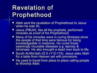RReevveellaattiioonn ooff 
PPrroopphheetthhoooodd 
 AAllllaahh sseenntt tthhee rreevveellaattiioonn ooff PPrroopphheetthhoooodd ttoo JJeessuuss 
wwhheenn hhee wwaass 3300.. 
 JJeessuuss ((PPBBUUHH)),, lliikkee aallll tthhee pprroopphheettss,, ppeerrffoorrmmeedd 
mmiirraacclleess aass pprrooooff ooff hhiiss PPrroopphheetthhoooodd.. 
 MMaannyy ooff hhiiss mmiirraacclleess wweerree iinn ccuurriinngg iillllnneesssseess ssiinnccee 
tthhee ppeeooppllee ooff tthhaatt ttiimmee wweerree ffaammoouuss ffoorr bbeeiinngg 
kknnoowwlleeddggeeaabbllee iinn mmeeddiicciinnee.. HHee ccuurreedd tthhoossee 
sseeeemmiinnggllyy iinnccuurraabbllee ddiisseeaasseess ee..gg.. lleepprroossyy && 
bblliinnddnneessss.. HHee aallssoo bbrroouugghhtt aa ddeeaadd mmaann bbaacckk ttoo lliiffee.. 
 SSuurraahh AAll--MMaa’’iiddaahh ((QQ 55 vv111122--111155)).. JJeessuuss aasskkss AAllllaahh 
ffoorr aa ttaabbllee ffrroomm HHeeaavveenn sseett wwiitthh pprroovviissiioonnss.. 
 HHee uusseedd ttoo ttrraavveell ffrroomm ppllaaccee ttoo ppllaaccee ccaalllliinngg ppeeooppllee 
ttoo WWoorrsshhiipp AAllllaahh.. 
 