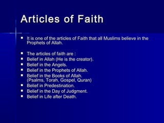 AArrttiicclleess ooff FFaaiitthh 
 IItt iiss oonnee ooff tthhee aarrttiicclleess ooff FFaaiitthh tthhaatt aallll MMuusslliimmss bbeelliieevvee iinn tthhee 
PPrroopphheettss ooff AAllllaahh.. 
 TThhee aarrttiicclleess ooff ffaaiitthh aarree :: 
 BBeelliieeff iinn AAllllaahh ((HHee iiss tthhee ccrreeaattoorr)).. 
 BBeelliieeff iinn tthhee AAnnggeellss.. 
 BBeelliieeff iinn tthhee PPrroopphheettss ooff AAllllaahh.. 
 BBeelliieeff iinn tthhee BBooookkss ooff AAllllaahh.. 
((PPssaallmmss,, TToorraahh,, GGoossppeell,, QQuurraann)) 
 BBeelliieeff iinn PPrreeddeessttiinnaattiioonn.. 
 BBeelliieeff iinn tthhee DDaayy ooff JJuuddggmmeenntt.. 
 BBeelliieeff iinn LLiiffee aafftteerr DDeeaatthh.. 
 