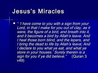 JJeessuuss’’ss MMiirraacclleess 
 ““ ‘‘II hhaavvee ccoommee ttoo yyoouu wwiitthh aa ssiiggnn ffrroomm yyoouurr 
LLoorrdd,, iinn tthhaatt II mmaakkee ffoorr yyoouu oouutt ooff ccllaayy,, aass iitt 
wweerree,, tthhee ffiigguurree ooff aa bbiirrdd,, aanndd bbrreeaatthh iinnttoo iitt,, 
aanndd iitt bbeeccoommeess aa bbiirrdd bbyy AAllllaahh’’ss lleeaavvee.. AAnndd 
II hheeaall tthhoossee bboorrnn bblliinndd,, aanndd tthhee lleeppeerrss,, aanndd 
II bbrriinngg tthhee ddeeaadd ttoo lliiffee bbyy AAllllaahh’’ss lleeaavvee;; AAnndd 
II ddeeccllaarree ttoo yyoouu wwhhaatt yyee eeaatt,, aanndd wwhhaatt yyee 
ssttoorree iinn yyoouurr hhoouusseess..’’ SSuurreellyy tthheerreeiinn iiss aa 
ssiiggnn ffoorr yyoouu iiff yyee ddiidd bbeelliieevvee..”” ((QQuurraann 33 
vv449)) 
 