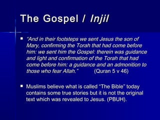 TThhee GGoossppeell // IInnjjiill 
 ““AAnndd iinn tthheeiirr ffoooottsstteeppss wwee sseenntt JJeessuuss tthhee ssoonn ooff 
MMaarryy,, ccoonnffiirrmmiinngg tthhee TToorraahh tthhaatt hhaadd ccoommee bbeeffoorree 
hhiimm:: wwee sseenntt hhiimm tthhee GGoossppeell:: tthheerreeiinn wwaass gguuiiddaannccee 
aanndd lliigghhtt aanndd ccoonnffiirrmmaattiioonn ooff tthhee TToorraahh tthhaatt hhaadd 
ccoommee bbeeffoorree hhiimm:: aa gguuiiddaannccee aanndd aann aaddmmoonniittiioonn ttoo 
tthhoossee wwhhoo ffeeaarr AAllllaahh..”” ((QQuurraann 55 vv 4466)) 
 MMuusslliimmss bbeelliieevvee wwhhaatt iiss ccaalllleedd ““TThhee BBiibbllee”” ttooddaayy 
ccoonnttaaiinnss ssoommee ttrruuee ssttoorriieess bbuutt iitt iiss nnoott tthhee oorriiggiinnaall 
tteexxtt wwhhiicchh wwaass rreevveeaalleedd ttoo JJeessuuss.. ((PPBBUUHH)).. 
 