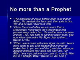 No mmoorree tthhaann aa PPrroopphheett 
 ““TThhee ssiimmiilliittuuddee ooff JJeessuuss bbeeffoorree AAllllaahh iiss aass tthhaatt ooff 
AAddaamm,, HHee ccrreeaatteedd hhiimm ffrroomm dduusstt,, tthheenn ssaaiidd ttoo hhiimm,, 
‘‘BBee’’ aanndd hhee wwaass..”” ((QQuurraann 33 vv5599)) 
 ““CChhrriisstt tthhee ssoonn ooff MMaarryy wwaass nnoo mmoorree tthhaann aa 
MMeesssseennggeerr;; mmaannyy wweerree tthhee MMeesssseennggeerrss tthhaatt 
ppaasssseedd aawwaayy bbeeffoorree hhiimm.. HHiiss mmootthheerr wwaass aa wwoommaann 
ooff ttrruutthh.. TThheeyy hhaadd bbootthh ttoo eeaatt tthheeiirr ((ddaaiillyy)) ffoooodd.. SSeeee 
hhooww AAllllaahh ddootthh mmaakkee HHiiss SSiiggnnss cclleeaarr ttoo tthheemm……”” 
((QQuurraann 55 vv7755)) 
 ““WWhheenn JJeessuuss ccaammee wwiitthh cclleeaarr ssiiggnnss,, hhee ssaaiidd:: ‘‘NNooww II 
hhaavvee ccoommee ttoo yyoouu wwiitthh wwiissddoomm aanndd iinn oorrddeerr ttoo 
mmaakkee cclleeaarr ttoo yyoouu ssoommee ooff tthhee ((ppooiinnttss)) oonn wwhhiicchh yyee 
ddiissppuuttee:: tthheerreeffoorree ffeeaarr AAllllaahh aanndd oobbeeyy mmee.. FFoorr 
AAllllaahh,, hhee iiss mmyy LLoorrdd aanndd yyoouurr LLoorrdd:: ssoo wwoorrsshhiipp HHiimm:: 
tthhiiss iiss aa SSttrraaiigghhtt WWaayy..’’”” ((QQuurraann 4433 vv6633 && 6644 )) 
 