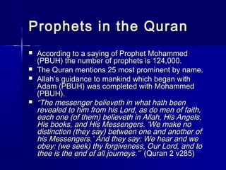 Prophets iinn tthhee QQuurraann 
 AAccccoorrddiinngg ttoo aa ssaayyiinngg ooff PPrroopphheett MMoohhaammmmeedd 
((PPBBUUHH)) tthhee nnuummbbeerr ooff pprroopphheettss iiss 112244,,000000.. 
 TThhee QQuurraann mmeennttiioonnss 2255 mmoosstt pprroommiinneenntt bbyy nnaammee.. 
 AAllllaahh’’ss gguuiiddaannccee ttoo mmaannkkiinndd wwhhiicchh bbeeggaann wwiitthh 
AAddaamm ((PPBBUUHH)) wwaass ccoommpplleetteedd wwiitthh MMoohhaammmmeedd 
((PPBBUUHH)).. 
 ““TThhee mmeesssseennggeerr bbeelliieevveetthh iinn wwhhaatt hhaatthh bbeeeenn 
rreevveeaalleedd ttoo hhiimm ffrroomm hhiiss LLoorrdd,, aass ddoo mmeenn ooff ffaaiitthh,, 
eeaacchh oonnee ((ooff tthheemm)) bbeelliieevveetthh iinn AAllllaahh,, HHiiss AAnnggeellss,, 
HHiiss bbooookkss,, aanndd HHiiss MMeesssseennggeerrss.. ‘‘WWee mmaakkee nnoo 
ddiissttiinnccttiioonn ((tthheeyy ssaayy)) bbeettwweeeenn oonnee aanndd aannootthheerr ooff 
hhiiss MMeesssseennggeerrss..’’ AAnndd tthheeyy ssaayy:: WWee hheeaarr aanndd wwee 
oobbeeyy:: ((wwee sseeeekk)) tthhyy ffoorrggiivveenneessss,, OOuurr LLoorrdd,, aanndd ttoo 
tthheeee iiss tthhee eenndd ooff aallll jjoouurrnneeyyss..”” ((QQuurraann 22 vv228855)) 
 