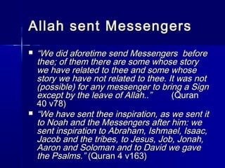 Allah sseenntt MMeesssseennggeerrss 
 ““WWee ddiidd aaffoorreettiimmee sseenndd MMeesssseennggeerrss bbeeffoorree 
tthheeee; ooff tthheemm tthheerree aarree ssoommee wwhhoossee ssttoorryy 
wwee hhaavvee rreellaatteedd ttoo tthheeee aanndd ssoommee wwhhoossee 
ssttoorryy wwee hhaavvee nnoott rreellaatteedd ttoo tthheeee.. IItt wwaass nnoott 
((ppoossssiibbllee)) ffoorr aannyy mmeesssseennggeerr ttoo bbrriinngg aa SSiiggnn 
eexxcceepptt bbyy tthhee lleeaavvee ooff AAllllaahh....”” ((QQuurraann 
4400 vv7788)) 
 ““WWee hhaavvee sseenntt tthheeee iinnssppiirraattiioonn,, aass wwee sseenntt iitt 
ttoo NNooaahh aanndd tthhee MMeesssseennggeerrss aafftteerr hhiimm:: wwee 
sseenntt iinnssppiirraattiioonn ttoo AAbbrraahhaamm,, IIsshhmmaaeell,, IIssaaaacc,, 
JJaaccoobb aanndd tthhee ttrriibbeess,, ttoo JJeessuuss,, JJoobb,, JJoonnaahh,, 
AAaarroonn aanndd SSoolloommaann aanndd ttoo DDaavviidd wwee ggaavvee 
tthhee PPssaallmmss..”” ((QQuurraann 44 vv116633)) 
 