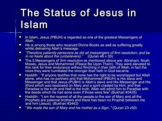 The SSttaattuuss ooff JJeessuuss iinn 
IIssllaamm 
 IInn IIssllaamm,, JJeessuuss ((PPBBUUHH)) iiss rreeggaarrddeedd aass oonnee ooff tthhee ggrreeaatteesstt MMeesssseennggeerrss ooff 
AAllllaahh.. 
 HHee iiss aammoonngg tthhoossee wwhhoo rreecceeiivveedd DDiivviinnee BBooookkss aass wweellll aass ssuuffffeerriinngg ggrreeaattllyy 
wwhhiillsstt ddeelliivveerriinngg AAllllaahh’’ss mmeessssaaggee.. 
 ““TThheerreeffoorree ppaattiieennttllyy ppeerrsseevveerree aass ddiidd aallll mmeesssseennggeerrss ooff ffiirrmm rreessoolluuttiioonn; aanndd bbee 
iinn nnoo hhaassttee aabboouutt tthhee ((uunnbbeelliieevveerrss))..”” ((QQuurraann 4466 vv 3355)) 
 TThhee 55 MMeesssseennggeerrss ooff ffiirrmm rreessoolluuttiioonn aass mmeennttiioonneedd aabboovvee aarree:: AAbbrraahhaamm,, NNooaahh,, 
MMoosseess,, JJeessuuss aanndd MMoohhaammmmeedd ((PPeeaaccee BBee UUppoonn TThheemm)).. TThheeyy wweerree eelleevvaatteedd ttoo 
tthhiiss rraannkk ffoorr tthheeiirr eenndduurraannccee wwiitthhoouutt fflliinncchhiinngg iinn tthheeiirr ffaaiitthh ooff AAllllaahh,, iinn ffaacctt tthhee 
mmoorree tthheeyy wweerree hhuummiilliiaatteedd tthhee ssttrroonnggeerr tthheeiirr ffaaiitthh iinn GGoodd bbeeccaammee.. 
 HHaaddddiitthh :: ““IIff aannyyoonnee tteessttiiffiieess tthhaatt nnoonnee hhaass tthhee rriigghhtt ttoo bbee wwoorrsshhiippppeedd bbuutt AAllllaahh 
aalloonnee,, wwhhoo hhaass nnoo ppaarrttnneerrss aanndd tthhaatt MMoohhaammmmeedd ((PPBBUUHH)) iiss HHiiss ssllaavvee aanndd 
MMeesssseennggeerr aanndd tthhaatt JJeessuuss ((PPUUBBHH)) iiss AAllllaahh’’ss ssllaavvee aanndd HHiiss MMeesssseennggeerr aanndd HHiiss 
WWoorrdd wwhhiicchh wwaass bbeessttoowweedd oonn MMaarryy aanndd aa ssppiirriitt ccrreeaatteedd bbyy HHiimm,, aanndd tthhaatt 
PPaarraaddiissee iiss tthhee ttrruutthh aanndd HHeellll iiss tthhee ttrruutthh,, AAllllaahh wwiillll aaddmmiitt hhiimm ttoo PPaarraaddiissee wwiitthh 
tthhee ddeeeeddss wwhhiicchh hhee hhaadd ddoonnee eevveenn iiff tthhoossee wweerree ffeeww”” ((BBuukkhhaarrii ##33443355)) 
 HHaaddddiitthh :: ““II aamm tthhee nneeaarreesstt ooff aallll tthhee ppeeooppllee ttoo tthhee ssoonn ooff MMaarryy aanndd aallll tthhee 
PPrroopphheettss aarree ppaatteerrnnaall bbrrootthheerrss aanndd tthheerree hhaass bbeeeenn nnoo PPrroopphheett bbeettwweeeenn mmee 
aanndd hhiimm ((JJeessuuss)).. ((BBuukkhhaarrii ##33444422)) 
 ““WWee mmaaddee tthhee ssoonn ooff MMaarryy aanndd hhiiss mmootthheerr aass aa SSiiggnn....”” ((QQuurraann 2233 vv5500)) 
 