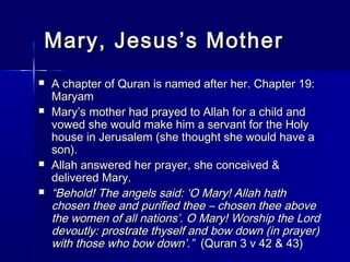Mary, JJeessuuss’’ss MMootthheerr 
 AA cchhaapptteerr ooff QQuurraann iiss nnaammeedd aafftteerr hheerr.. CChhaapptteerr 1199:: 
MMaarryyaamm 
 MMaarryy’’ss mmootthheerr hhaadd pprraayyeedd ttoo AAllllaahh ffoorr aa cchhiilldd aanndd 
vvoowweedd sshhee wwoouulldd mmaakkee hhiimm aa sseerrvvaanntt ffoorr tthhee HHoollyy 
hhoouussee iinn JJeerruussaalleemm ((sshhee tthhoouugghhtt sshhee wwoouulldd hhaavvee aa 
ssoonn)).. 
 AAllllaahh aannsswweerreedd hheerr pprraayyeerr,, sshhee ccoonncceeiivveedd && 
ddeelliivveerreedd MMaarryy.. 
 ““BBeehhoolldd!! TThhee aannggeellss ssaaiidd:: ‘‘OO MMaarryy!! AAllllaahh hhaatthh 
cchhoosseenn tthheeee aanndd ppuurriiffiieedd tthheeee –– cchhoosseenn tthheeee aabboovvee 
tthhee wwoommeenn ooff aallll nnaattiioonnss’’.. OO MMaarryy!! WWoorrsshhiipp tthhee LLoorrdd 
ddeevvoouuttllyy:: pprroossttrraattee tthhyysseellff aanndd bbooww ddoowwnn ((iinn pprraayyeerr)) 
wwiitthh tthhoossee wwhhoo bbooww ddoowwnn’’..”” ((QQuurraann 33 vv 4422 && 4433)) 
 