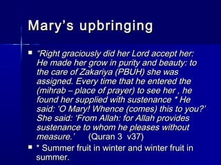MMaarryy’’ss uuppbbrriinnggiinngg 
 ““RRiigghhtt ggrraacciioouussllyy ddiidd hheerr LLoorrdd aacccceepptt hheerr:: 
HHee mmaaddee hheerr ggrrooww iinn ppuurriittyy aanndd bbeeaauuttyy:: ttoo 
tthhee ccaarree ooff ZZaakkaarriiyyaa ((PPBBUUHH)) sshhee wwaass 
aassssiiggnneedd.. EEvveerryy ttiimmee tthhaatt hhee eenntteerreedd tthhee 
((mmiihhrraabb –– ppllaaccee ooff pprraayyeerr)) ttoo sseeee hheerr ,, hhee 
ffoouunndd hheerr ssuupppplliieedd wwiitthh ssuusstteennaannccee ** HHee 
ssaaiidd:: ‘‘OO MMaarryy!! WWhheennccee ((ccoommeess)) tthhiiss ttoo yyoouu??’’ 
SShhee ssaaiidd:: ‘‘FFrroomm AAllllaahh:: ffoorr AAllllaahh pprroovviiddeess 
ssuusstteennaannccee ttoo wwhhoomm hhee pplleeaasseess wwiitthhoouutt 
mmeeaassuurree..’’ ((QQuurraann 33 vv3377)) 
 ** SSuummmmeerr ffrruuiitt iinn wwiinntteerr aanndd wwiinntteerr ffrruuiitt iinn 
ssuummmmeerr.. 
 