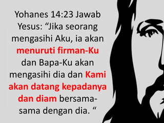 Yohanes 14:23 Jawab
Yesus: “Jika seorang
mengasihi Aku, ia akan
menuruti firman-Ku
dan Bapa-Ku akan
mengasihi dia dan Kami
akan datang kepadanya
dan diam bersama-
sama dengan dia. “
 
