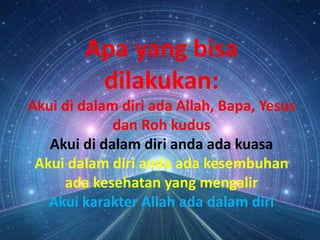 Apa yang bisa
dilakukan:
Akui di dalam diri ada Allah, Bapa, Yesus
dan Roh kudus
Akui di dalam diri anda ada kuasa
Akui dalam diri anda ada kesembuhan
ada kesehatan yang mengalir
Akui karakter Allah ada dalam diri
 