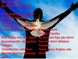 Kau ada disini
By Ps Hendra Kasenda
Allah Bapa Kau ada disini
KuasaMu mengubah
hidupku
Tuhan Yesus Kau ada disini
DarahMu menyucikan aku
ROH Kudus Kau ada disini
Kemuliaan Mu mengubah
hidupku
Tuhanku Kau ada disini
Memberikan ku kekuatan
baru
Kau ada disini
Di dalam hatiku
Ku rasa kan Kau ada disini
Kau ada disini didalam
hidupku
Tuhan Yesus Engkau ada
disini
 