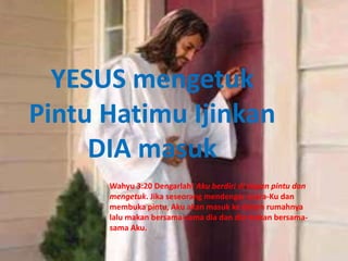 YESUS mengetuk
Pintu Hatimu Ijinkan
DIA masuk
Wahyu 3:20 Dengarlah! Aku berdiri di depan pintu dan
mengetuk. Jika seseorang mendengar suara-Ku dan
membuka pintu, Aku akan masuk ke dalam rumahnya
lalu makan bersama-sama dia dan dia makan bersama-
sama Aku.
 