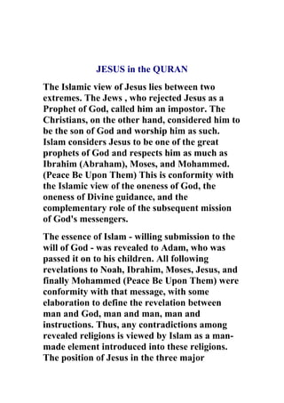 JESUS in the QURAN
The Islamic view of Jesus lies between two
extremes. The Jews , who rejected Jesus as a
Prophet of God, called him an impostor. The
Christians, on the other hand, considered him to
be the son of God and worship him as such.
Islam considers Jesus to be one of the great
prophets of God and respects him as much as
Ibrahim (Abraham), Moses, and Mohammed.
(Peace Be Upon Them) This is conformity with
the Islamic view of the oneness of God, the
oneness of Divine guidance, and the
complementary role of the subsequent mission
of God's messengers.
The essence of Islam - willing submission to the
will of God - was revealed to Adam, who was
passed it on to his children. All following
revelations to Noah, Ibrahim, Moses, Jesus, and
finally Mohammed (Peace Be Upon Them) were
conformity with that message, with some
elaboration to define the revelation between
man and God, man and man, man and
instructions. Thus, any contradictions among
revealed religions is viewed by Islam as a man-
made element introduced into these religions.
The position of Jesus in the three major
 
