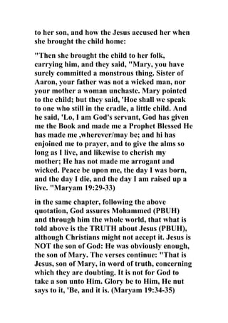 to her son, and how the Jesus accused her when
she brought the child home:
"Then she brought the child to her folk,
carrying him, and they said, "Mary, you have
surely committed a monstrous thing. Sister of
Aaron, your father was not a wicked man, nor
your mother a woman unchaste. Mary pointed
to the child; but they said, 'Hoe shall we speak
to one who still in the cradle, a little child. And
he said, 'Lo, I am God's servant, God has given
me the Book and made me a Prophet Blessed He
has made me ,wherever/may be; and hi has
enjoined me to prayer, and to give the alms so
long as I live, and likewise to cherish my
mother; He has not made me arrogant and
wicked. Peace be upon me, the day I was born,
and the day I die, and the day I am raised up a
live. "Maryam 19:29-33)
in the same chapter, following the above
quotation, God assures Mohammed (PBUH)
and through him the whole world, that what is
told above is the TRUTH about Jesus (PBUH),
although Christians might not accept it. Jesus is
NOT the son of God: He was obviously enough,
the son of Mary. The verses continue: "That is
Jesus, son of Mary, in word of truth, concerning
which they are doubting. It is not for God to
take a son unto Him. Glory be to Him, He nut
says to it, 'Be, and it is. (Maryam 19:34-35)
 