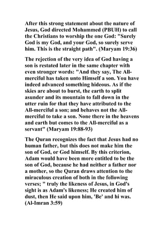 After this strong statement about the nature of
Jesus, God directed Mohammed (PBUH) to call
the Christians to worship the one God: "Surely
God is my God, and your God, so surely serve
him. This is the straight path". (Maryam 19:36)
The rejection of the very idea of God having a
son is restated later in the same chapter with
even stronger words: "And they say, The All-
merciful has taken unto Himself a son. You have
indeed advanced something hideous. As if the
skies are about to burst, the earth to split
asunder and its mountain to fall down in the
utter ruin for that they have attributed to the
All-merciful a son; and behaves not the All-
merciful to take a son. None there in the heavens
and earth but comes to the All-merciful as a
servant" (Maryam 19:88-93)
The Quran recognizes the fact that Jesus had no
human father, but this does not make him the
son of God, or God himself. By this criterion,
Adam would have been more entitled to be the
son of God, because he had neither a father nor
a mother, so the Quran draws attention to the
miraculous creation of both in the following
verses; " truly the likeness of Jesus, in God's
sight is as Adam's likeness; He created him of
dust, then He said upon him, 'Be' and hi was.
(Al-Imran 3:59)
 