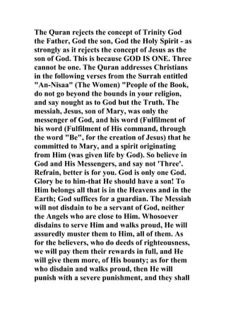 The Quran rejects the concept of Trinity God
the Father, God the son, God the Holy Spirit - as
strongly as it rejects the concept of Jesus as the
son of God. This is because GOD IS ONE. Three
cannot be one. The Quran addresses Christians
in the following verses from the Surrah entitled
"An-Nisaa" (The Women) "People of the Book,
do not go beyond the bounds in your religion,
and say nought as to God but the Truth. The
messiah, Jesus, son of Mary, was only the
messenger of God, and his word (Fulfilment of
his word (Fulfilment of His command, through
the word "Be", for the creation of Jesus) that he
committed to Mary, and a spirit originating
from Him (was given life by God). So believe in
God and His Messengers, and say not 'Three'.
Refrain, better is for you. God is only one God.
Glory be to him-that He should have a son! To
Him belongs all that is in the Heavens and in the
Earth; God suffices for a guardian. The Messiah
will not disdain to be a servant of God, neither
the Angels who are close to Him. Whosoever
disdains to serve Him and walks proud, He will
assuredly muster them to Him, all of them. As
for the believers, who do deeds of righteousness,
we will pay them their rewards in full, and He
will give them more, of His bounty; as for them
who disdain and walks proud, then He will
punish with a severe punishment, and they shall
 