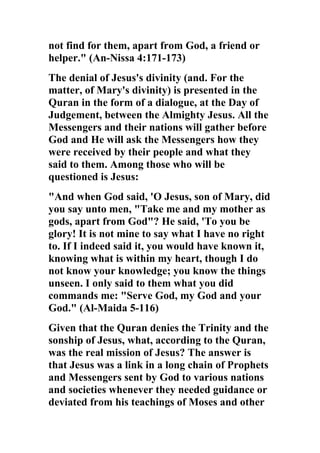 not find for them, apart from God, a friend or
helper." (An-Nissa 4:171-173)
The denial of Jesus's divinity (and. For the
matter, of Mary's divinity) is presented in the
Quran in the form of a dialogue, at the Day of
Judgement, between the Almighty Jesus. All the
Messengers and their nations will gather before
God and He will ask the Messengers how they
were received by their people and what they
said to them. Among those who will be
questioned is Jesus:
"And when God said, 'O Jesus, son of Mary, did
you say unto men, "Take me and my mother as
gods, apart from God"? He said, 'To you be
glory! It is not mine to say what I have no right
to. If I indeed said it, you would have known it,
knowing what is within my heart, though I do
not know your knowledge; you know the things
unseen. I only said to them what you did
commands me: "Serve God, my God and your
God." (Al-Maida 5-116)
Given that the Quran denies the Trinity and the
sonship of Jesus, what, according to the Quran,
was the real mission of Jesus? The answer is
that Jesus was a link in a long chain of Prophets
and Messengers sent by God to various nations
and societies whenever they needed guidance or
deviated from his teachings of Moses and other
 
