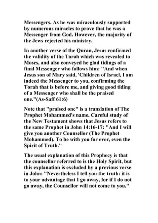Messengers. As he was miraculously supported
by numerous miracles to prove that he was a
Messenger from God. However, the majority of
the Jews rejected his ministry.
In another verse of the Quran, Jesus confirmed
the validity of the Torah which was revealed to
Moses, and also conveyed he glad tidings of a
final Messenger who follows him: "And when
Jesus son of Mary said, 'Children of Israel, I am
indeed the Messenger to you, confirming the
Torah that is before me, and giving good tiding
of a Messenger who shall be the praised
one."(As-Saff 61:6)
Note that "praised one" is a translation of The
Prophet Mohammed's name. Careful study of
the New Testament shows that Jesus refers to
the same Prophet in John 14:16-17: "And I will
give you another Counsellor (The Prophet
Mohammed). To be with you for ever, even the
Spirit of Truth."
The usual explanation of this Prophecy is that
the counsellor referred to is the Holy Spirit, but
this explanation is excluded by a previous verse
in John: "Nevertheless I tell you the truth: it is
to your advantage that I go away, for if I do not
go away, the Counsellor will not come to you."
 