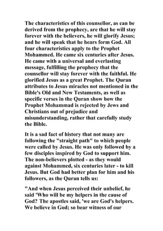 The characteristics of this counsellor, as can be
derived from the prophecy, are that he will stay
forever with the believers, he will glorify Jesus;
and he will speak that he hears form God. All
four characteristics apply to the Prophet
Mohammed. He came six centuries after Jesus.
He came with a universal and everlasting
message, fulfilling the prophecy that the
counsellor will stay forever with the faithful. He
glorified Jesus as a great Prophet. The Quran
attributes to Jesus miracles not mentioned in the
Bible's Old and New Testaments, as well as
specific verses in the Quran show how the
Prophet Mohammad is rejected by Jews and
Christians out of prejudice and
misunderstanding, rather that carefully study
the Bible.
It is a sad fact of history that not many are
following the "straight path" to which people
were called by Jesus. He was only followed by a
few disciples inspired by God to support him.
The non-believers plotted - as they would
against Mohammed, six centuries later - to kill
Jesus. But God had better plan for him and his
followers, as the Quran tells us:
"And when Jesus perceived their unbelief, he
said 'Who will be my helpers in the cause of
God? The apostles said, 'we are God's helpers.
We believe in God; so bear witness of our
 