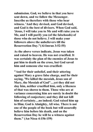 submission. God, we believe in that you have
sent down, and we follow the Messenger.
Inscribe us therefore with those who bear
witness. 'And they devised, and God devised,
and God is the best of divisors. When God said,
'Jesus, I will take you to Me and will raise you to
Me, and I will purify you (of the falsehoods) of
those who do not believe. I will make your
followers above the unbelievers till the
Resurrection Day."(Al-Imran 3:52-55)
As the above verses indicate, Jesus was taken
and raised to heaven. He was not crucified. It
was certainly the plan of the enemies of Jesus to
put him to death on the cross, but God saved
him and someone else was crucified:
"And for their unbelief, and their uttering
against Mary a grave false charge, and for their
saying, 'We killed the messiah, Jesus son of
Mary, the Messiah of God"…yet they did not
slay him, neither crucified him, only a likeness
of that was shown to them. Those who are at
variance concerning him are surely in doubt the
following of conjecture; and they did not kill
him of certainty…no indeed; God raised him up
to Him; God is Almighty, All wise. There is not
one of the people of the book but will assuredly
believe him before his death, and on the
Resurrection Day he will be a witness against
them." (An-Nissa 4:156-159)
 