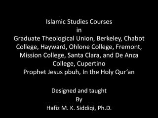 Islamic Studies Courses
in
Graduate Theological Union, Berkeley, Chabot
College, Hayward, Ohlone College, Fremont,
Mission College, Santa Clara, and De Anza
College, Cupertino
Prophet Jesus pbuh, In the Holy Qur’an
Designed and taught
By
Hafiz M. K. Siddiqi, Ph.D.
 