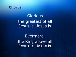 ChorusGlorious the greatest of allJesus is, Jesus isEvermore, the King above allJesus is, Jesus is