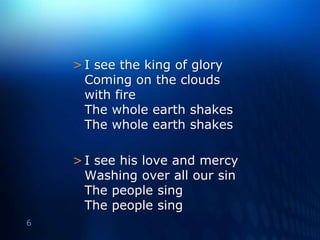 I see the king of glory Coming on the clouds with fireThe whole earth shakesThe whole earth shakesI see his love and mercy Washing over all our sinThe people singThe people sing