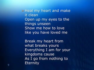 Heal my heart and make it clean Open up my eyes to the things unseenShow me how to love like you have loved meBreak my heart from what breaks yoursEverything I am for your kingdoms causeAs I go from nothing to Eternity