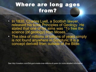 No more death?
• Creation was originally ‘very good’ (Genesis 1:31),
• So the ‘last enemy’, death (1 Corinthians 15:26) was absent.
• Even the animals were originally all given plants to eat (Genesis
1:30).
• The actions of the first Adam brought a reign of death and
bloodshed upon a once-perfect world, which ever since has
been groaning in pain (Romans 8:22).
• Precisely because of the blood shed in death by the last Adam,
this curse of death and bloodshed will be removed, and creation
restored to a sinless, deathless state (Revelation 21:1; 21:4;
22:3).
• If the earth will be restored to a deathless state, it confirms that
death did not exist to begin with. So evolution over millions of
years prior to Adam can not be a possibility.
See http://creation.com/first-adamlast-adam for more detailed information

 