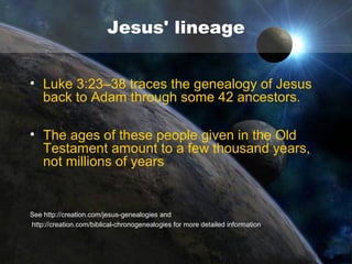 Jesus is the Creator
• John 1:3 says: 'All things were made by him
and without him was not anything made that
was made.' And in John 1:10 a similar truth is
stated, 'The world became through Him.' In
writing to the Colossians, Paul declared 'for
by him were all things created, that are in
heaven, and that are in earth, visible and
invisible, whether they be thrones, or
dominions, or principalities, or powers: all
things were created by him, and for him'
Col. 1:16, cf. Ex. 20: 11 and Heb. 1:2.

 