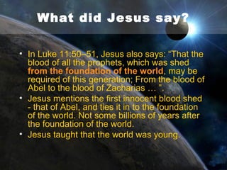 What did Jesus say?
• Jesus says in Mark 10:6 “But from the
beginning of the creation, God made them
male and female.”
• On a 15 billion year timeline, humans did not
appear until the very end.
• On a 6000 timeline, Adam and Eve were
formed on Day 6 - right at the beginning of
history.
• Jesus is confirming Genesis as real actual
history.

 