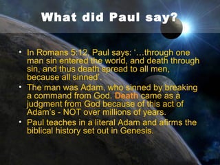 What did Paul say?
• And in Romans 1:20, the Apostle Paul says of
God: “For his invisible attributes, namely, his
eternal power and divine nature, have been
clearly perceived, ever since the creation
of the world, in the things that have been
made. So they are without excuse.”.
• Note that for something to have been
perceived, someone has to be there to
observe it - since the creation of the world.

 