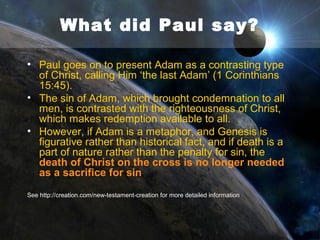 What did Paul say?
• In Romans 5:12, Paul says: ‘…through one
man sin entered the world, and death through
sin, and thus death spread to all men,
because all sinned’.
• The man was Adam, who sinned by breaking
a command from God. Death came as a
judgment from God because of this act of
Adam’s - NOT over millions of years.
• Paul teaches in a literal Adam and afirms the
biblical history set out in Genesis.

 