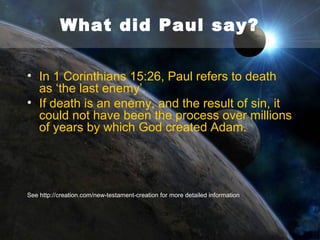 What did Paul say?
• Paul goes on to present Adam as a contrasting type
of Christ, calling Him ‘the last Adam’ (1 Corinthians
15:45).
• The sin of Adam, which brought condemnation to all
men, is contrasted with the righteousness of Christ,
which makes redemption available to all.
• However, if Adam is a metaphor, and Genesis is
figurative rather than historical fact, and if death is a
part of nature rather than the penalty for sin, the
death of Christ on the cross is no longer needed
as a sacrifice for sin
See http://creation.com/new-testament-creation for more detailed information

 