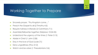 Working Together to Prepare
 Sincerely prayer, “Thy Kingdom come…”
 Preach the Gospel to all (2 Timothy 4:5)
 Require holiness in lifestyle (2 Corinthians 7:1)
 Assemble/fellowship together (Hebrews 10:24-25)
 Understand the urgency of the times (1 Peter 3:15)
 Abide in Christ (1 John 2:28)
 Stay in the love of God (Jude 21)
 Deny ungodliness (Titus 3:12)
 Watch and be sober (1 Thessalonians 5:6)
Breath of
Life
©2015
 