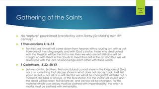 Gathering of the Saints
 No “rapture” proclaimed (created by John Darby (Scofield’s) mid 18th
century)
 1 Thessalonians 4:16-18
 For the Lord himself will come down from heaven with a rousing cry, with a call
from one of the ruling angels, and with God’s shofar; those who died united
with the Messiah will be the first to rise; then we who are left still alive will be
caught up with them in the clouds to meet the Lord in the air; and thus we will
always be with the Lord. So encourage each other with these words.
 1 Corinthians 15:22, 50-54
 Let me say this, brothers: flesh and blood cannot share in the Kingdom of God,
nor can something that decays share in what does not decay. Look, I will tell
you a secret — not all of us will die! But we will all be changed! It will take but a
moment, the blink of an eye, at the final shofar. For the shofar will sound, and
the dead will be raised to live forever, and we too will be changed. For this
material which can decay must be clothed with imperishability, this which is
mortal must be clothed with immortality.
Breath of
Life
©2015
 