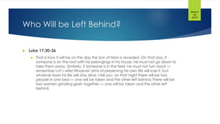 Who Will be Left Behind?
 Luke 17:30-36
 That is how it will be on the day the Son of Man is revealed. On that day, if
someone is on the roof with his belongings in his house, he must not go down to
take them away. Similarly, if someone is in the field, he must not turn back —
remember Lot’s wife! Whoever aims at preserving his own life will lose it, but
whoever loses his life will stay alive. I tell you, on that night there will be two
people in one bed — one will be taken and the other left behind. There will be
two women grinding grain together — one will be taken and the other left
behind.
Breath of
Life
©2015
 
