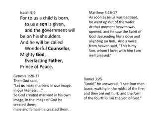 Isaiah 9:6
For to us a child is born,
to us a son is given,
and the government will
be on his shoulders.
And he will be called
Wonderful Counselor,
Mighty God,
Everlasting Father,
Prince of Peace.
Daniel 3:25
“Look!” he answered, “I see four men
loose, walking in the midst of the fire;
and they are not hurt, and the form
of the fourth is like the Son of God.”
Genesis 1:26-27
Then God said,
“Let us make mankind in our image,
in our likeness, ...”
So God created mankind in his own
image, in the image of God he
created them;
male and female he created them.
Matthew 4:16-17
As soon as Jesus was baptized,
he went up out of the water.
At that moment heaven was
opened, and he saw the Spirit of
God descending like a dove and
alighting on him. And a voice
from heaven said, “This is my
Son, whom I love; with him I am
well pleased.”
 