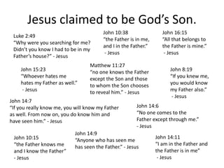 Jesus claimed to be God’s Son.
Luke 2:49
“Why were you searching for me?
Didn’t you know I had to be in my
Father’s house?” - Jesus
Matthew 11:27
“no one knows the Father
except the Son and those
to whom the Son chooses
to reveal him.” - Jesus
John 10:38
“the Father is in me,
and I in the Father.”
- Jesus
John 14:9
“Anyone who has seen me
has seen the Father.” - Jesus
John 14:6
“No one comes to the
Father except through me.”
- Jesus
John 14:7
“If you really know me, you will know my Father
as well. From now on, you do know him and
have seen him.” - Jesus
John 14:11
“I am in the Father and
the Father is in me”
- Jesus
John 15:23
“Whoever hates me
hates my Father as well.”
- Jesus
John 16:15
“All that belongs to
the Father is mine.”
- Jesus
John 8:19
“If you knew me,
you would know
my Father also.”
- Jesus
John 10:15
“the Father knows me
and I know the Father”
- Jesus
 
